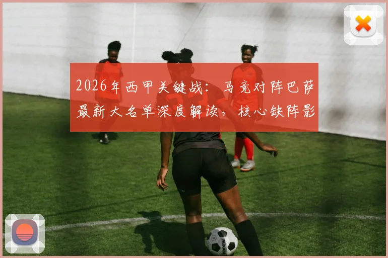 2026年西甲关键战：马竞对阵巴萨最新大名单深度解读，核心缺阵影响几何？