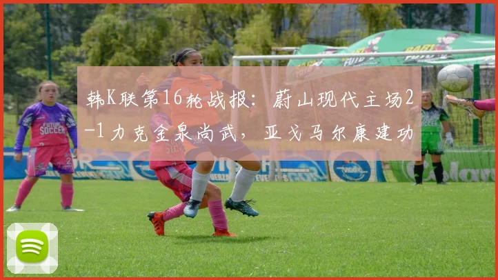 韩K联第16轮战报:蔚山现代主场2-1力克金泉尚武,亚戈马尔康建功助队拿下关键三分