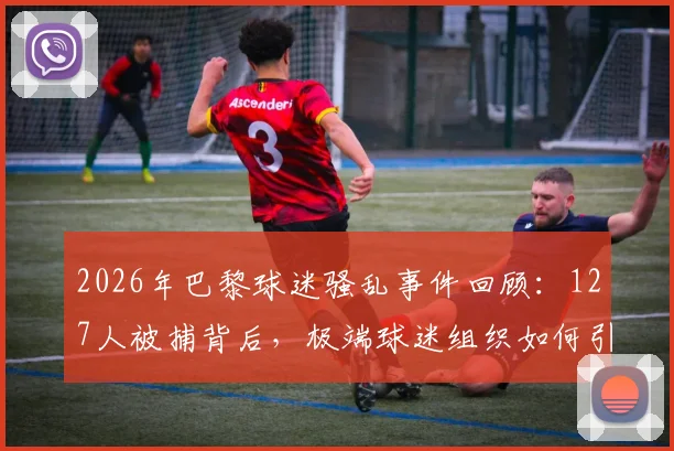 2026年巴黎球迷骚乱事件回顾:127人被捕背后,极端球迷组织如何引发街头失控与警方应对措施