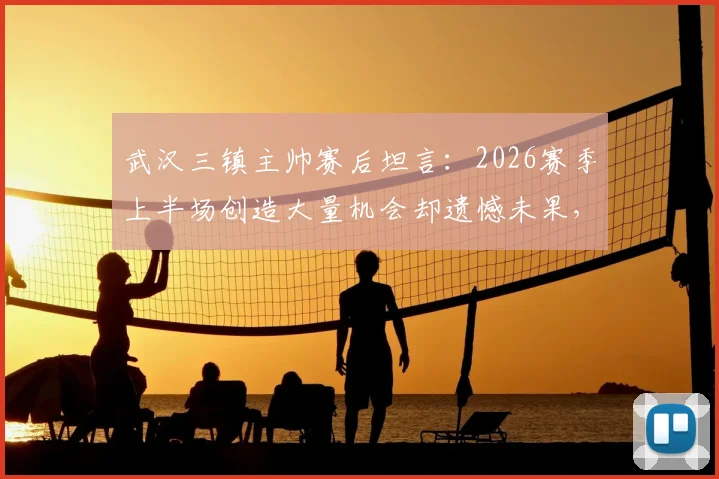 武汉三镇主帅赛后坦言：2026赛季上半场创造大量机会却遗憾未果，球队把握能力成焦点
