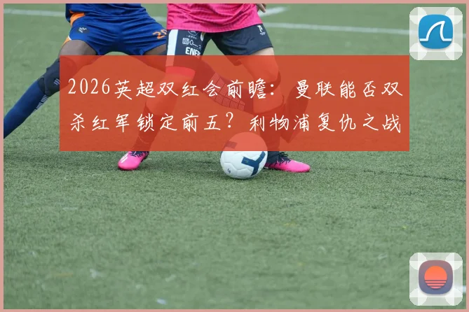 2026英超双红会前瞻：曼联能否双杀红军锁定前五？利物浦复仇之战一触即发！