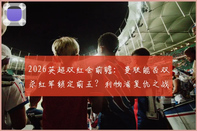 2026英超双红会前瞻:曼联能否双杀红军锁定前五?利物浦复仇之战一触即发!