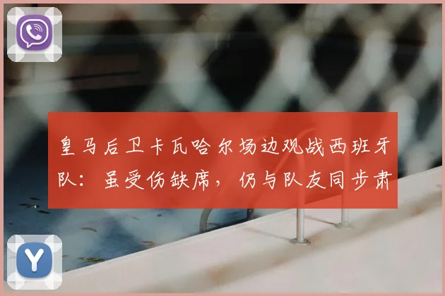 皇马后卫卡瓦哈尔场边观战西班牙队:虽受伤缺席,仍与队友同步肃立聆听国歌,忠诚举动获球迷点赞