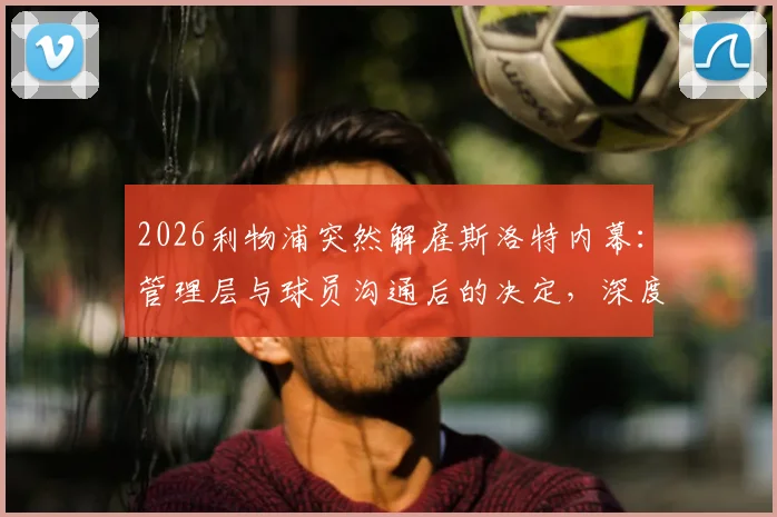 2026利物浦突然解雇斯洛特内幕：管理层与球员沟通后的决定，深度剖析下课原因与球队未来走向