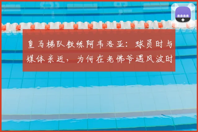 皇马梯队教练阿韦洛亚：球员时与媒体亲近，为何在老佛爷遇风波时沉默隐身？2026年风波再现解读