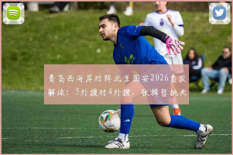 青岛西海岸对阵北京国安2026首发解读:5外援对4外援,张稀哲挑大梁,张玉宁缺席影响几何?