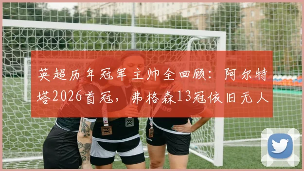 英超历年冠军主帅全回顾：阿尔特塔2026首冠，弗格森13冠依旧无人能及