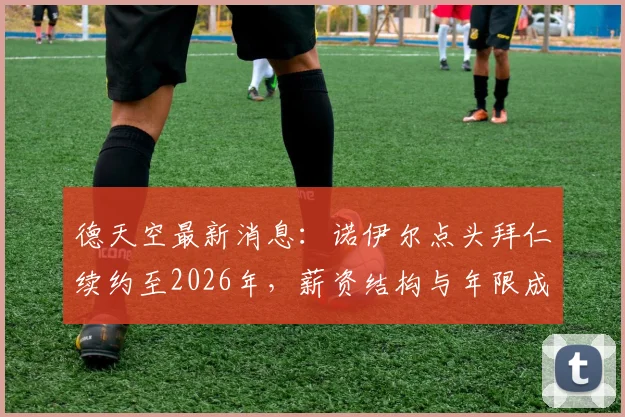 德天空最新消息：诺伊尔点头拜仁续约至2026年，薪资结构与年限成谈判焦点，拜仁球迷必看解析