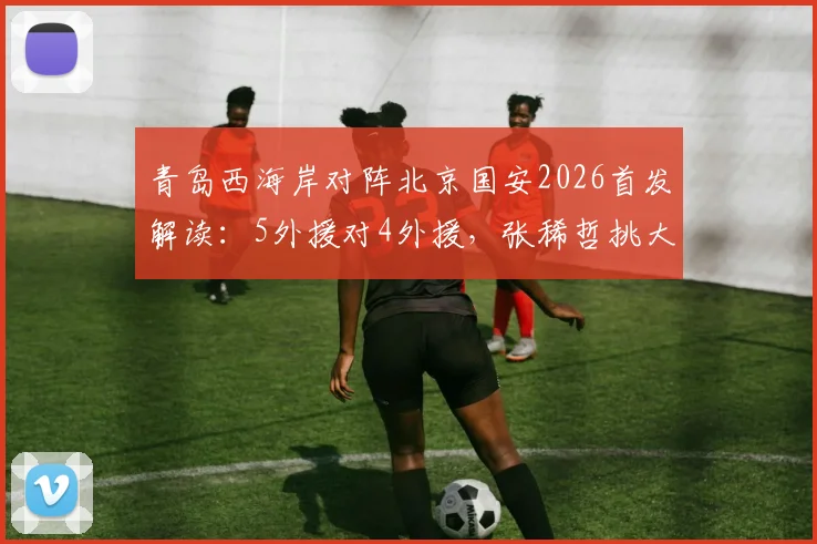 青岛西海岸对阵北京国安2026首发解读：5外援对4外援，张稀哲挑大梁，张玉宁缺席影响几何？