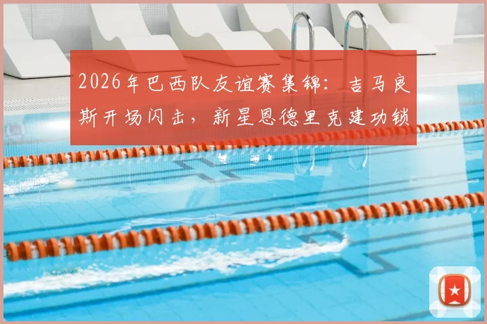 2026年巴西队友谊赛集锦:吉马良斯开场闪击,新星恩德里克建功锁定胜局,2-1力克埃及队技战术解析
