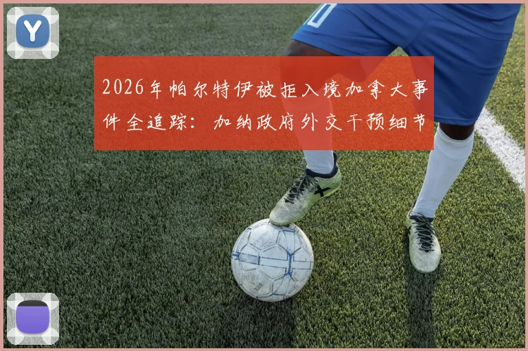 2026年帕尔特伊被拒入境加拿大事件全追踪：加纳政府外交干预细节与球员签证受阻深度解析
