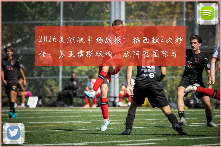 2026美职联半场战报：梅西献2次妙传，苏亚雷斯双响，迈阿密国际与费城联合上演4-4进球盛宴