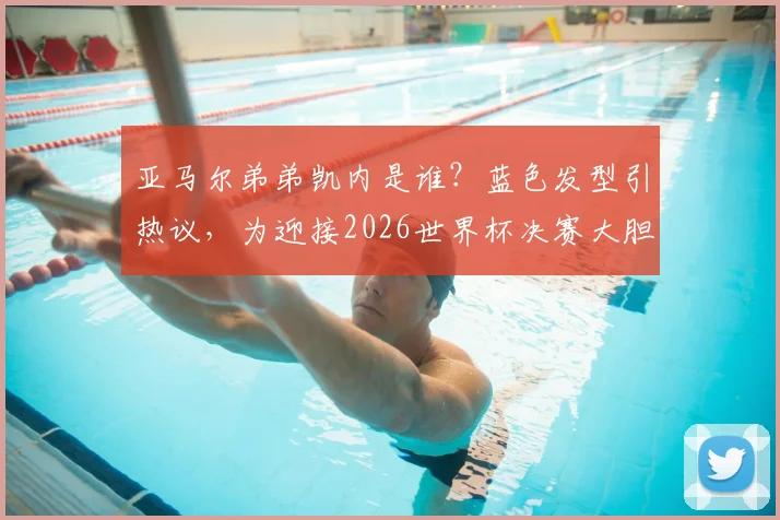 亚马尔弟弟凯内是谁？蓝色发型引热议，为迎接2026世界杯决赛大胆换造型，背后故事解析