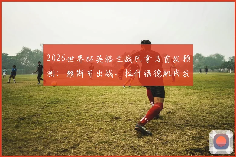 2026世界杯英格兰战巴拿马首发预测：赖斯可出战，拉什福德肌肉发紧成隐忧，索斯盖特如何调整？