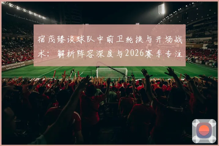 宿茂臻谈球队中前卫轮换与开场战术：解析阵容深度与2026赛季专注力提升方法