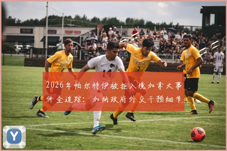2026年帕尔特伊被拒入境加拿大事件全追踪：加纳政府外交干预细节与球员签证受阻深度解析