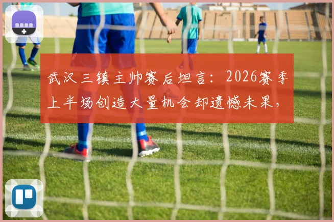 武汉三镇主帅赛后坦言:2026赛季上半场创造大量机会却遗憾未果,球队把握能力成焦点