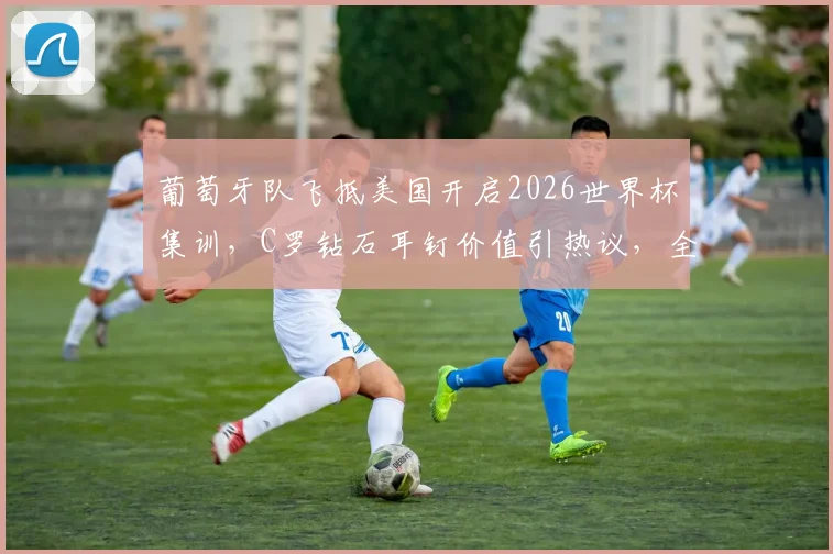 葡萄牙队飞抵美国开启2026世界杯集训,C罗钻石耳钉价值引热议,全队备战动态一览