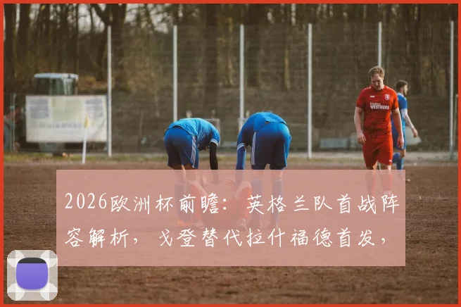 2026欧洲杯前瞻：英格兰队首战阵容解析，戈登替代拉什福德首发，萨卡成关键变招“超级替补”