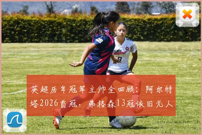英超历年冠军主帅全回顾:阿尔特塔2026首冠,弗格森13冠依旧无人能及