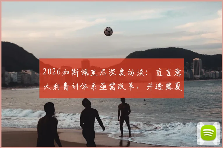 2026加斯佩里尼深度访谈:直言意大利青训体系亟需改革,并透露夏窗引援战略方向