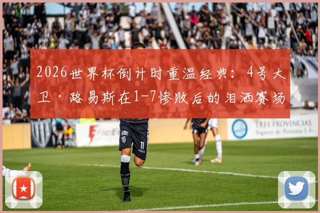 2026世界杯倒计时重温经典：4号大卫·路易斯在1-7惨败后的泪洒赛场，当时到底发生了什么？