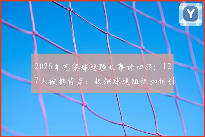 2026年巴黎球迷骚乱事件回顾：127人被捕背后，极端球迷组织如何引发街头失控与警方应对措施