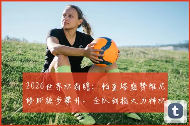2026世界杯前瞻：帕奎塔盛赞维尼修斯稳步攀升，全队剑指大力神杯冠军，巴西队核心阵容解析