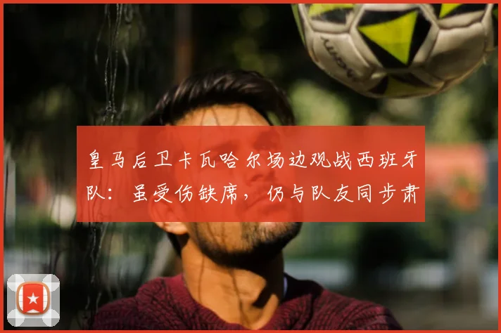 皇马后卫卡瓦哈尔场边观战西班牙队：虽受伤缺席，仍与队友同步肃立聆听国歌，忠诚举动获球迷点赞
