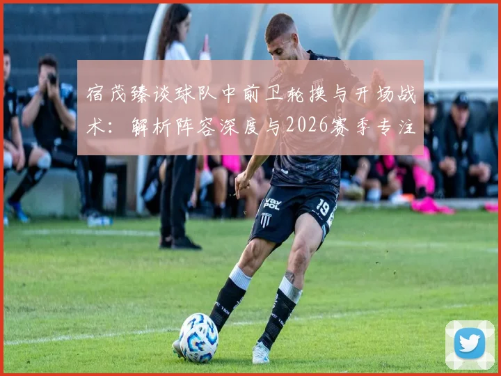 宿茂臻谈球队中前卫轮换与开场战术:解析阵容深度与2026赛季专注力提升方法