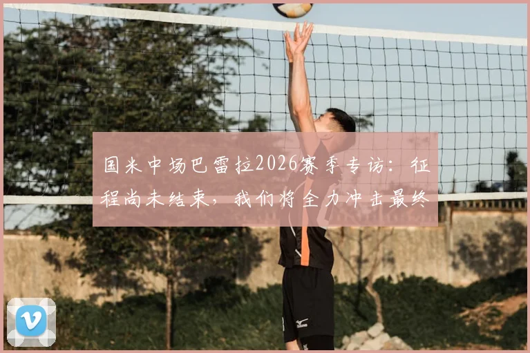 国米中场巴雷拉2026赛季专访:征程尚未结束,我们将全力冲击最终目标