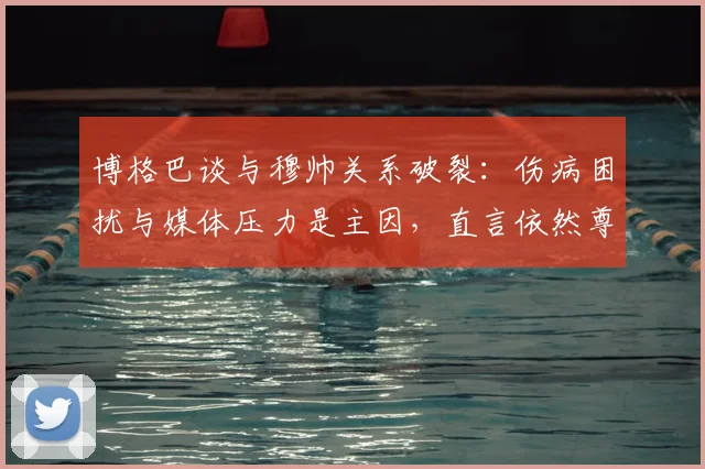 博格巴谈与穆帅关系破裂:伤病困扰与媒体压力是主因,直言依然尊重这位特别教练