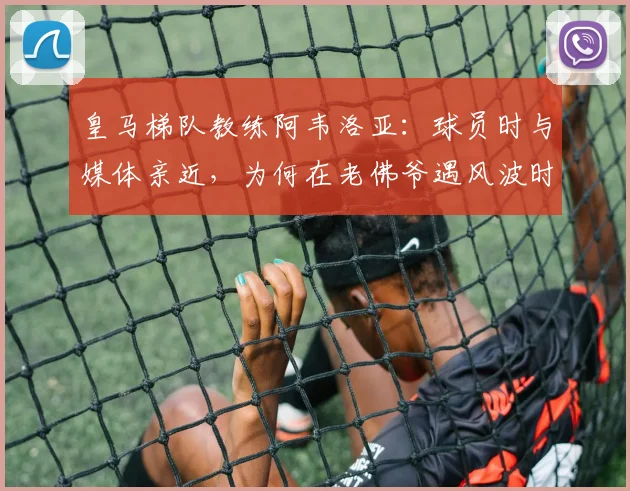 皇马梯队教练阿韦洛亚：球员时与媒体亲近，为何在老佛爷遇风波时沉默隐身？2026年风波再现解读