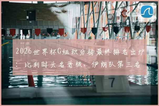 2026世界杯G组积分榜最终排名出炉：比利时头名晋级，伊朗队第三名出线形势深度解读