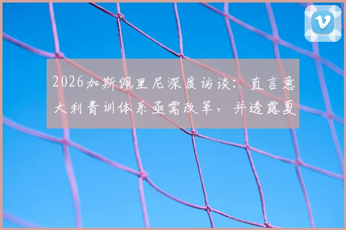 2026加斯佩里尼深度访谈：直言意大利青训体系亟需改革，并透露夏窗引援战略方向