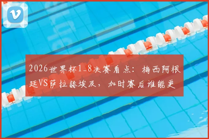2026世界杯1_8决赛看点：梅西阿根廷VS萨拉赫埃及，加时赛后谁能更进一步？