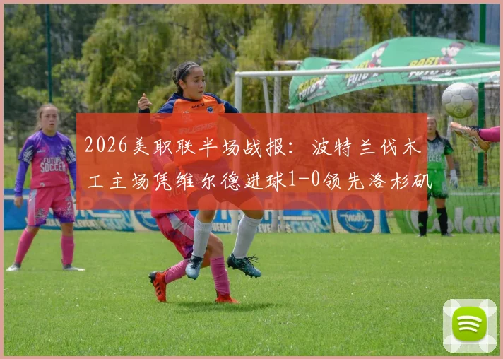 2026美职联半场战报：波特兰伐木工主场凭维尔德进球1-0领先洛杉矶FC，客队半场低迷原因解析