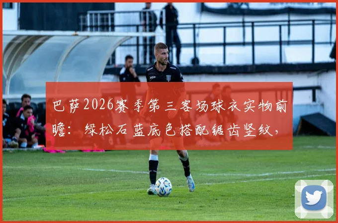 巴萨2026赛季第三客场球衣实物前瞻:绿松石蓝底色搭配锯齿竖纹,设计灵感与发售信息全解析
