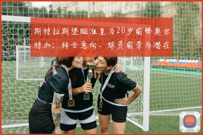 斯特拉斯堡瞄准皇马20岁前锋奥尔特加:转会意向、球员前景与潜在影响全解析