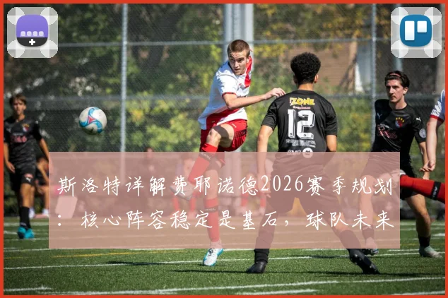 斯洛特详解费耶诺德2026赛季规划:核心阵容稳定是基石,球队未来蓝图已清晰呈现