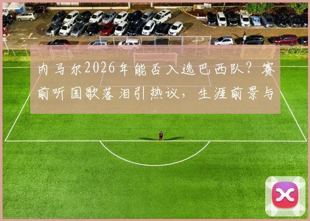 内马尔2026年能否入选巴西队?赛前听国歌落泪引热议,生涯前景与身体状况深度分析