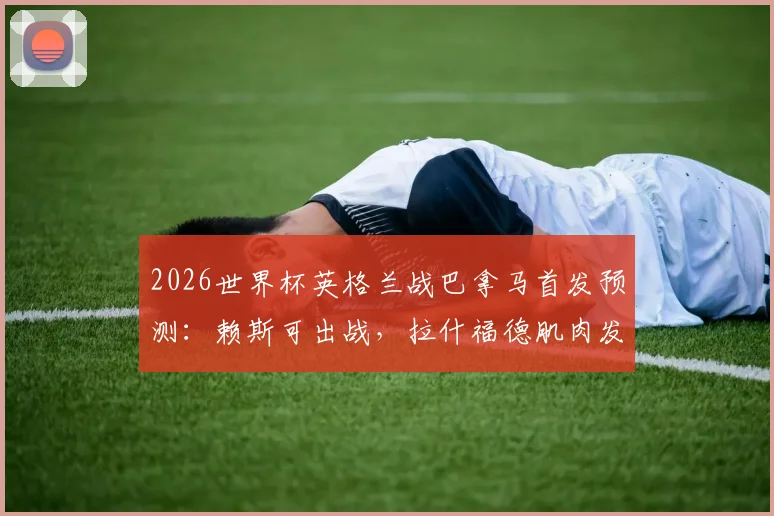 2026世界杯英格兰战巴拿马首发预测：赖斯可出战，拉什福德肌肉发紧成隐忧，索斯盖特如何调整？