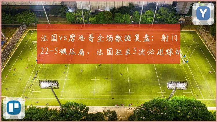 法国vs摩洛哥全场数据复盘：射门22-5碾压局，法国狂丢5次必进球机会，姆巴佩屡失良机成焦点