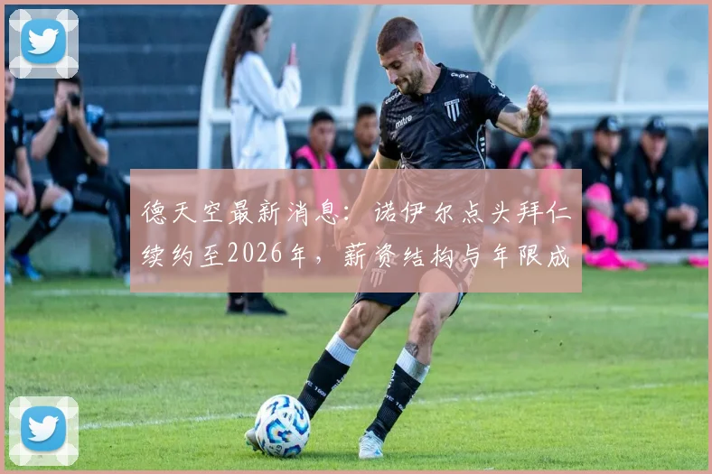 德天空最新消息：诺伊尔点头拜仁续约至2026年，薪资结构与年限成谈判焦点，拜仁球迷必看解析