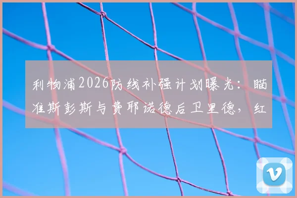 利物浦2026防线补强计划曝光:瞄准斯彭斯与费耶诺德后卫里德,红军今夏引援关键目标解析
