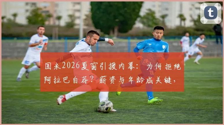 国米2026夏窗引援内幕：为何拒绝阿拉巴自荐？薪资与年龄成关键，解析意甲拒高薪老将趋势