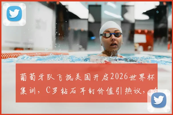 葡萄牙队飞抵美国开启2026世界杯集训，C罗钻石耳钉价值引热议，全队备战动态一览